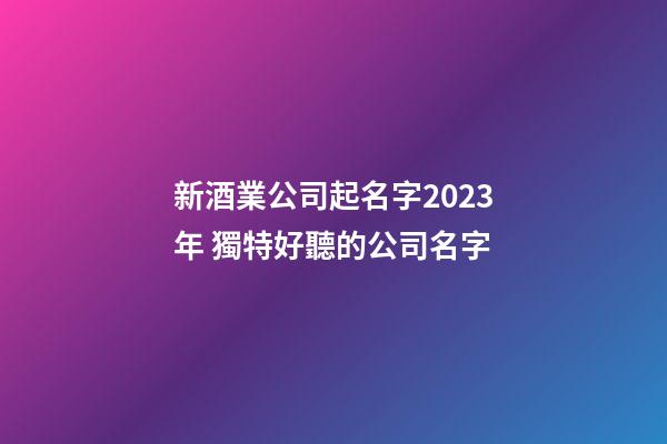 新酒業公司起名字2023年 獨特好聽的公司名字